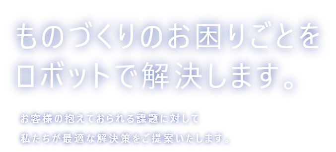 ものづくりのお困りごとをロボットで解決します。お客様の抱えておられる課題に対して私たちが最適な解決策をご提案いたします。